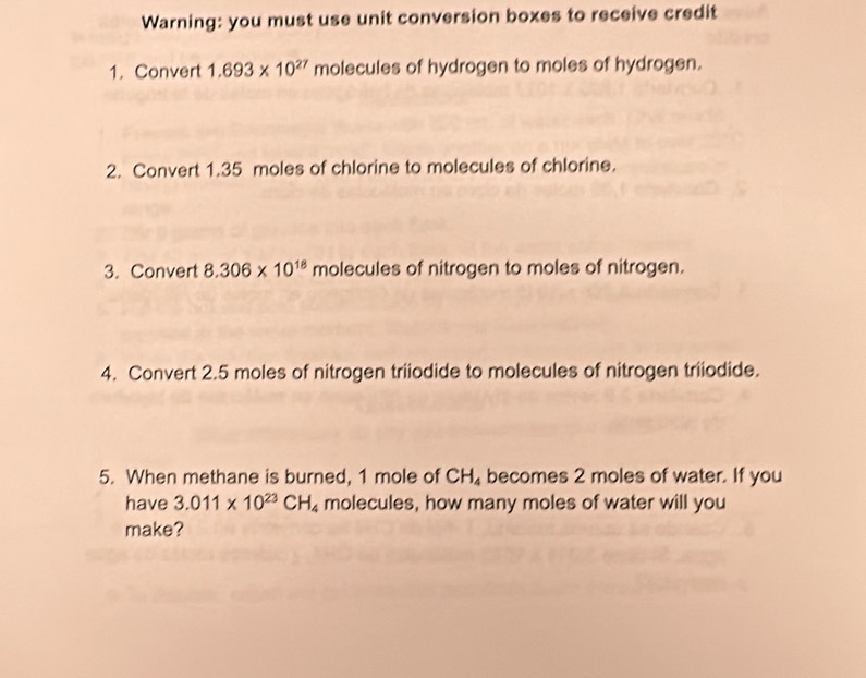 Warning: you must use unit conversion boxes to receive credit 
1. Convert 1.693* 10^(27) molecules of hydrogen to moles of hydrogen. 
2. Convert 1.35 moles of chlorine to molecules of chlorine. 
3. Convert 8.306* 10^(18) molecules of nitrogen to moles of nitrogen. 
4. Convert 2.5 moles of nitrogen triiodide to molecules of nitrogen triiodide. 
5. When methane is burned, 1 mole of CH_4 becomes 2 moles of water. If you 
have 3.011* 10^(23)CH_4 molecules, how many moles of water will you 
make?