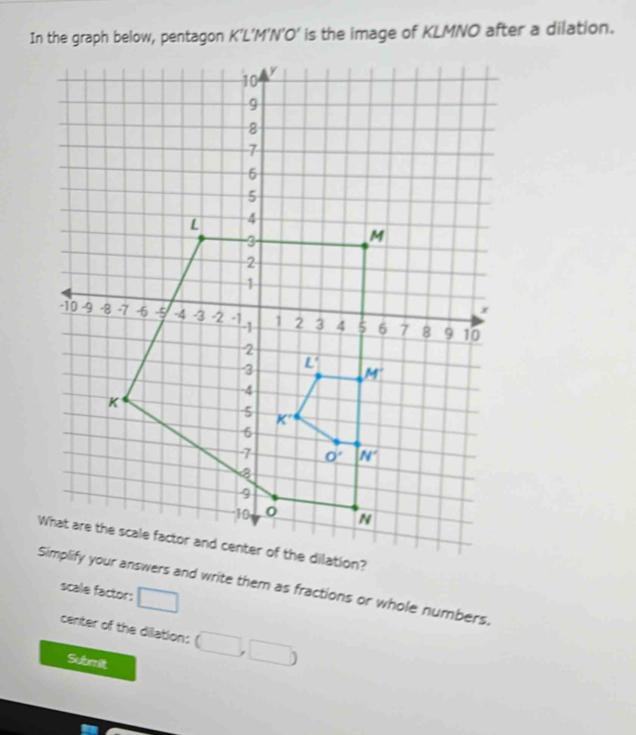 In the graph below, pentagon K’L’M’N’O’ is the image of KLMNO after a dilation.
dilation?
ify your answers and write them as fractions or whole numbers.
scale factor: □
center of the dilation:
Submit
□