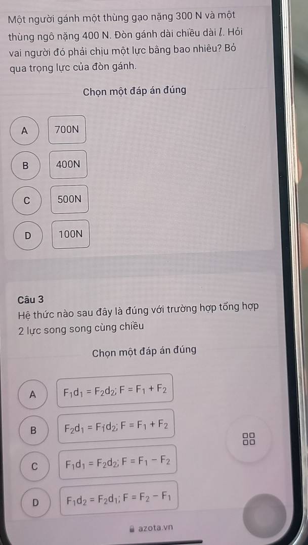 Một người gánh một thùng gạo nặng 300 N và một
thùng ngô nặng 400 N. Đòn gánh dài chiều dài /. Hỏi
vai người đó phải chịu một lực bằng bao nhiêu? Bỏ
qua trọng lực của đòn gánh.
Chọn một đáp án đúng
A 700N
B 400N
C 500N
D 100N
Câu 3
Hệ thức nào sau đây là đúng với trường hợp tổng hợp
2 lực song song cùng chiều
Chọn một đáp án đúng
A F_1d_1=F_2d_2; F=F_1+F_2
B F_2d_1=F_1d_2; F=F_1+F_2
8
C F_1d_1=F_2d_2; F=F_1-F_2
D F_1d_2=F_2d_1; F=F_2-F_1
azota.vn