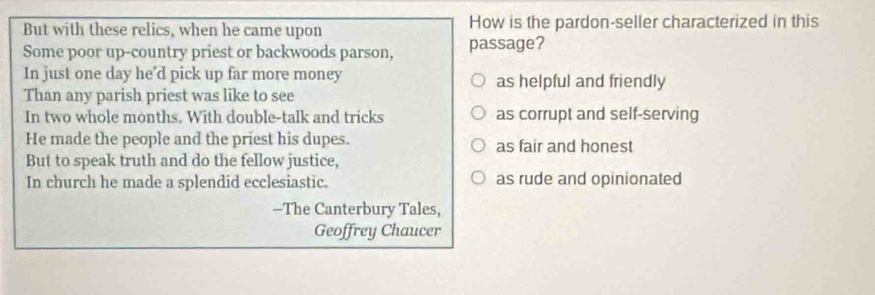 But with these relics, when he came upon How is the pardon-seller characterized in this
Some poor up-country priest or backwoods parson, passage?
In just one day he’d pick up far more money as helpful and friendly
Than any parish priest was like to see
In two whole months. With double-talk and tricks as corrupt and self-serving
He made the people and the priest his dupes. as fair and honest
But to speak truth and do the fellow justice,
In church he made a splendid ecclesiastic. as rude and opinionated
—The Canterbury Tales,
Geoffrey Chaucer
