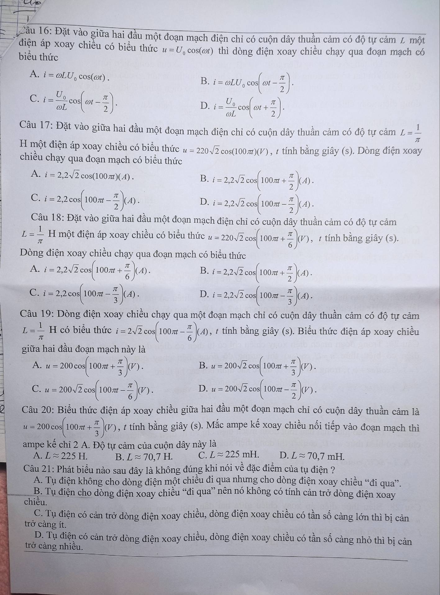 Câu 16 6: Đặt vào giữa hai đầu một đoạn mạch điện chỉ có cuộn dây thuần cảm có độ tự cảm L một
điện áp xoay chiều có biểu thức u=U_0cos (omega t) thì dòng điện xoay chiều chạy qua đoạn mạch có
biểu thức
A. i=omega LU_0cos (omega t).
B. i=omega LU_0cos (omega t- π /2 ).
C. i=frac U_0omega Lcos (omega t- π /2 ).
D. i=frac U_0omega Lcos (omega t+ π /2 ).
Câu 17: Đặt vào giữa hai đầu một đoạn mạch điện chỉ có cuộn dây thuần cảm có độ tự cảm L= 1/π  
H một điện áp xoay chiều có biểu thức u=220sqrt(2)cos (100π t)(V) , t tính bằng giây (s). Dòng điện xoay
chiều chạy qua đoạn mạch có biểu thức
A. i=2,2sqrt(2)cos (100π t)(A). i=2,2sqrt(2)cos (100π t+ π /2 )(A).
B.
C. i=2,2cos (100π t- π /2 )(A).
D. i=2,2sqrt(2)cos (100π t- π /2 )(A).
Câu 18: Đặt vào giữa hai đầu một đoạn mạch điện chỉ có cuộn dây thuần cảm có độ tự cảm
L= 1/π   H một điện áp xoay chiều có biểu thức u=220sqrt(2)cos (100π t+ π /6 )(V) ,t tính bằng giây (s).
Dòng điện xoay chiều chạy qua đoạn mạch có biểu thức
A. i=2,2sqrt(2)cos (100π t+ π /6 )(A).
B. i=2,2sqrt(2)cos (100π t+ π /2 )(A).
C. i=2,2cos (100π t- π /3 )(A).
D. i=2,2sqrt(2)cos (100π t- π /3 )(A).
Câu 19: Dòng điện xoay chiều chạy qua một đoạn mạch chỉ có cuộn dây thuần cảm có độ tự cảm
L= 1/π  H có biểu thức i=2sqrt(2)cos (100π t- π /6 )(A) , # tính bằng giây (s). Biểu thức điện áp xoay chiều
giữa hai đầu đoạn mạch này là
A. u=200cos (100π t+ π /3 )(V). u=200sqrt(2)cos (100π t+ π /3 )(V).
B.
C. u=200sqrt(2)cos (100π t- π /6 )(V). u=200sqrt(2)cos (100π t- π /2 )(V).
D.
Câu 20: Biểu thức điện áp xoay chiều giữa hai đầu một đoạn mạch chỉ có cuộn dây thuần cảm là
u=200cos (100π t+ π /3 )(V) , t tính bằng giây (s). Mắc ampe kế xoay chiều nối tiếp vào đoạn mạch thì
ampe kế chỉ 2 A. Độ tự cảm của cuộn dây này là
A. Lapprox 225H. B. Lapprox 70,7H. C. Lapprox 225mH. D. Lapprox 70,7mH.
Câu 21: Phát biểu nào sau đây là không đúng khi nói về đặc điểm của tụ điện ?
A. Tụ điện không cho dòng điện một chiều đi qua nhưng cho dòng điện xoay chiều “đi qua”.
B. Tụ điện cho dồng điện xoay chiều “đi qua” nên nó không có tính cản trở dòng điện xoay
chiều.
C. Tụ điện có cản trở dòng điện xoay chiều, dòng điện xoay chiều có tần số càng lớn thì bị cản
trở càng ít.
D. Tụ điện có cản trở dòng điện xoay chiều, dòng điện xoay chiều có tần số càng nhỏ thì bị cản
trở càng nhiều.