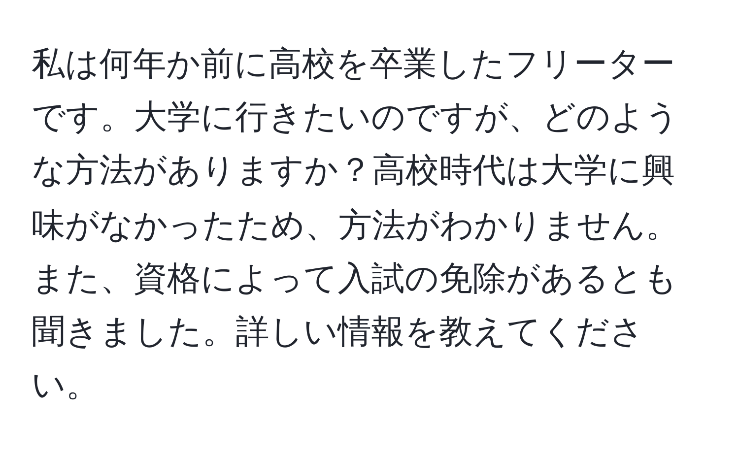 私は何年か前に高校を卒業したフリーターです。大学に行きたいのですが、どのような方法がありますか？高校時代は大学に興味がなかったため、方法がわかりません。また、資格によって入試の免除があるとも聞きました。詳しい情報を教えてください。