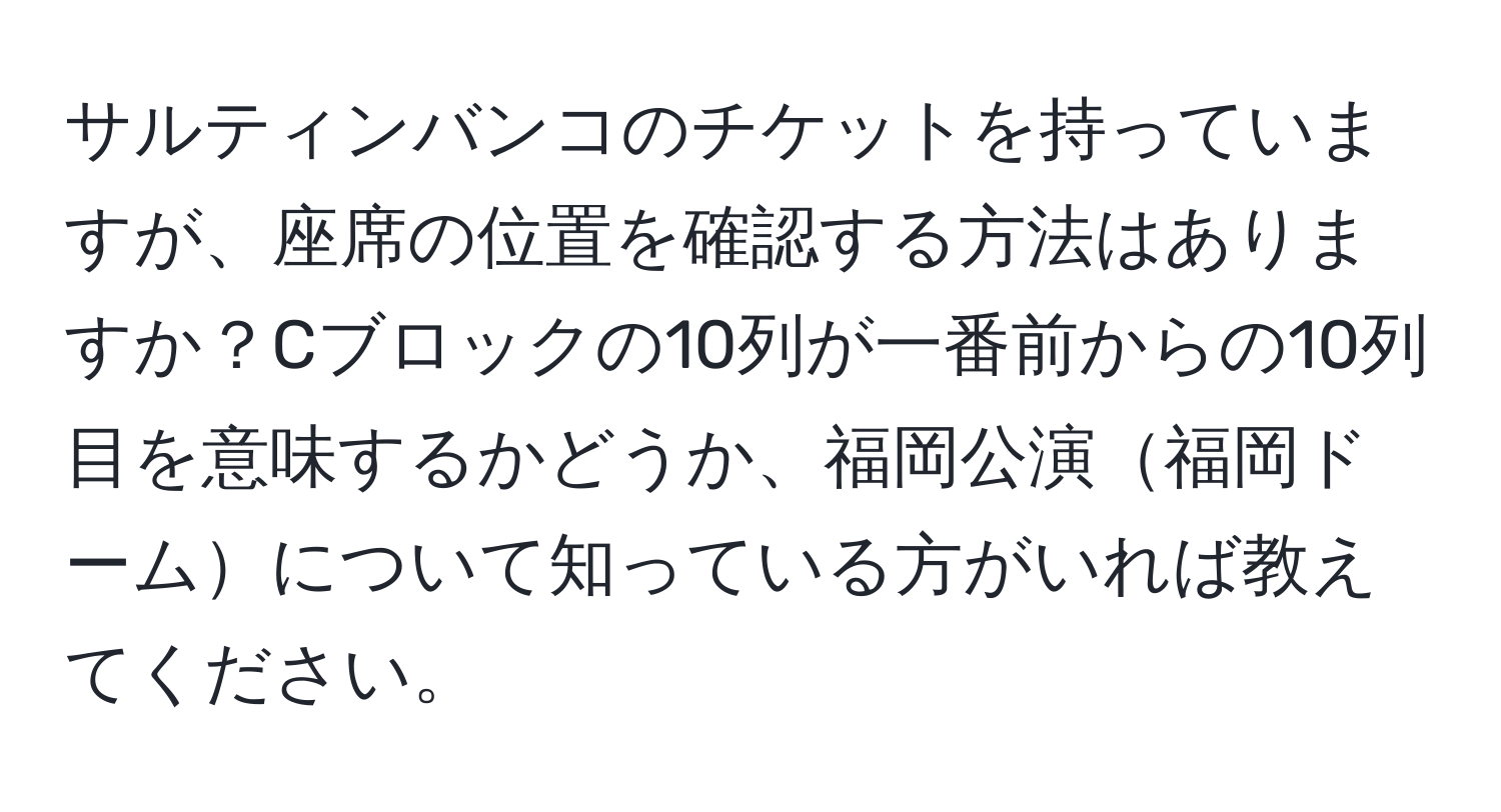 サルティンバンコのチケットを持っていますが、座席の位置を確認する方法はありますか？Cブロックの10列が一番前からの10列目を意味するかどうか、福岡公演福岡ドームについて知っている方がいれば教えてください。