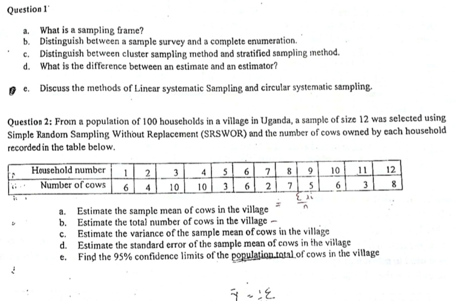 What is a sampling frame?
b. Distinguish between a sample survey and a complete enumeration.
c. Distinguish between cluster sampling method and stratified sampling method.
d. What is the difference between an estimate and an estimator?
G e. Discuss the methods of Linear systematic Sampling and circular systematic sampling.
Question 2: From a population of 100 households in a village in Uganda, a sample of size 12 was selected using
Simple Random Sampling Without Replacement (SRSWOR) and the number of cows owned by each household
recordedin the table below.
a. Estimate the sample mean of cows in the village
b. Estimate the total number of cows in the village
c. Estimate the variance of the sample mean of cows in the village
d. Estimate the standard error of the sample mean of cows in the village
e. Find the 95% confidence limits of the population total of cows in the village