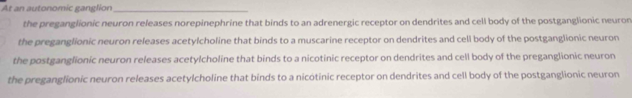 At an autonomic ganglion_
the preganglionic neuron releases norepinephrine that binds to an adrenergic receptor on dendrites and cell body of the postganglionic neuron
the preganglionic neuron releases acetylcholine that binds to a muscarine receptor on dendrites and cell body of the postganglionic neuron
the postganglionic neuron releases acetylcholine that binds to a nicotinic receptor on dendrites and cell body of the preganglionic neuron
the preganglionic neuron releases acetylcholine that binds to a nicótinic receptor on dendrites and cell body of the postganglionic neuron