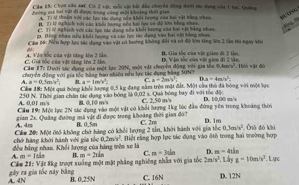 Chọn câu sơi. Có 2 vật, mỗi vật bắt đầu chuyển động đưới tác dụng của 1 lực. Quãng
đường mà hai vật đi được trong cùng một khoảng thời gian
A. Tí lệ thuận với các lực tác dụng nều khối lượng của hai vật bằng nhau.
đường
B. Tỉ lệ nghịch với các khổi lượng nếu hai lực có độ lớn bằng nhau.
C. Tị lệ nghịch với các lực tác dụng nếu khổi lượng của hai vật bằng nhau.
1 động, đặ
D. Bằng nhau nếu khổi lượng và các lực tác dụng vào hai vật bằng nhau.
Câu 16: Nếu hợp lực tác dụng vào vật có hướng không đổi và có độ lớn tăng lên 2 lần thì ngay khi
đó:
A. Vận tốc của vật tăng lên 2 lần. B. Gia tốc của vật giảm đi 2 lần.
C. Gia tốc của vật tăng lên 2 lần. D. Vận tốc của vật gảm đi 2 lần
Câu 17: Dưới tác dụng của một lực 20N, một vật chuyên động với gia tốc 0,4m/s^2. Hỏi vật đó
chuyển động với gia tốc bằng bao nhiêu nếu lực tác dụng bằng 50N?
A. a=0.5m/s^2 B. a=1m/s^2 C. a=2m/s^2; D. a=4m/s^2;
Câu 18: Một quả bóng khối lượng 0,5 kg đang nằm trên mặt đất. Một cầu thủ đá bóng với một lực
250 N. Thời gian chân tác dụng vào bóng là 0,02 s. Quả bóng bay đi với tốc độ:
A. 0,01 m/s B. 0,10 m/s C. 2.50 m/s D. 10,00 m/s
Câu 19: Một lực 2N tác dụng vào một vật có khối lượng 1kg lúc đầu đứng yên trong khoảng thời
gian 2s. Quãng đường mà vật đi được trong khoảng thời gian đó?
A. 4m B. 0,5m C. 2m D. 1m
Câu 20: Một ôtô không chở hàng có khối lượng 2 tần, khởi hành với gia tốc 0,3m/s^2. Ôtô đó khi
chở hàng khởi hành với gia tốc 0,2m/s^2. Biết rằng hợp lực tác dụng vào ôtô trong hai trường hợp
đều bằng nhau. Khối lượng của hàng trên xe là
A. m=1tan B. m=2tan C. m=3tan D. m=4toverset ;an
Câu 21: Vật 8kg trượt xuống một mặt phẳng nghiêng nhẫn với gia tốc 2m/s^2. Lấy g=10m/s^2. Lực
gây ra gia tốc này bằng
A. 4N B. 0,25N C. 16N D. 12N