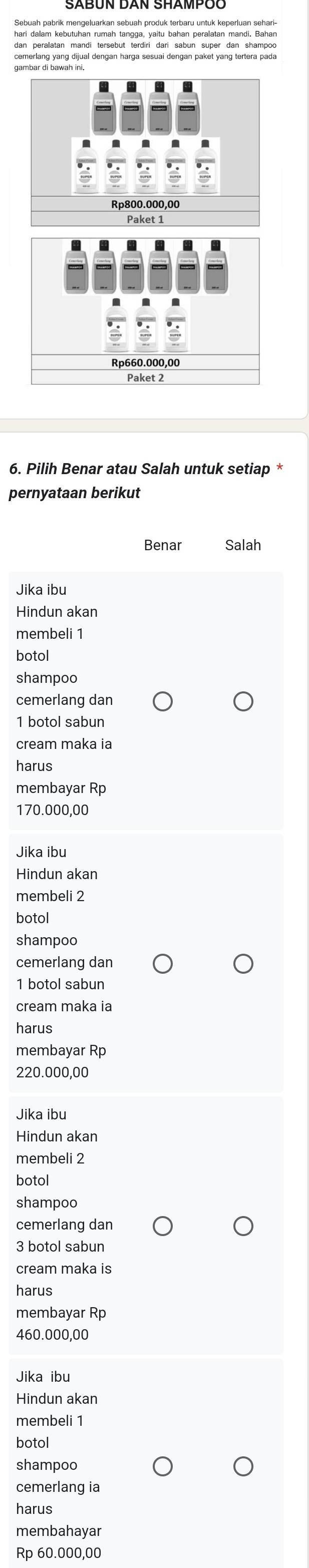 Sebuah pabrik mengeluarkan sebuah produk terbaru untuk keperluan sehari-
dan peralatan mandi tersebut terdiri dari sabun super dan shampoo
gambar di bawah ini.
Rp800.000,00
Paket 1
Rp660.000,00
Paket 2
6. Pilih Benar atau Salah untuk setiap *
pernyataan berikut
Benar Salah
Jika ibu
Hindun akan
membeli 1
botol
shampoo
cemerlang dan
1 botol sabun
cream maka ia
harus
membayar Rp
170.000,00
Jika ibu
Hindun akan
membeli 2
botol
shampoo
cemerlang dan
1 botol sabun
cream maka ia
harus
membayar Rp
220.000,00
Jika ibu
Hindun akan
membeli 2
botol
shampoo
cemerlang dan
3 botol sabun
cream maka is
harus
membayar Rp
460.000,00
Jika ibu
Hindun akan
membeli 1
botol
shampoo
cemerlang ia
harus
membahayar
Rp 60.000,00