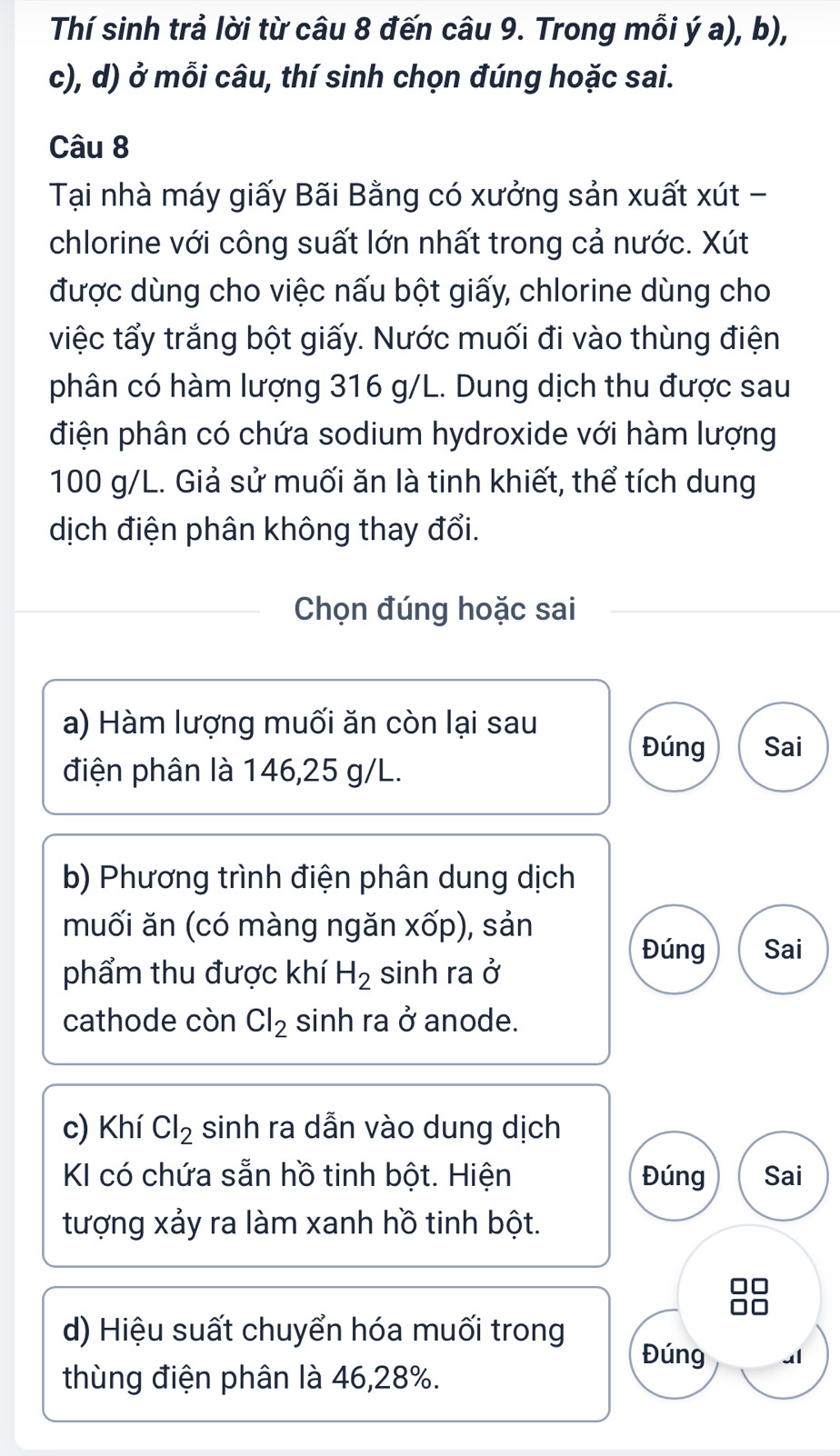 Thí sinh trả lời từ câu 8 đến câu 9. Trong mỗi ý a), b), 
c), d) ở mỗi câu, thí sinh chọn đúng hoặc sai. 
Câu 8 
Tại nhà máy giấy Bãi Bằng có xưởng sản xuất xút - 
chlorine với công suất lớn nhất trong cả nước. Xút 
được dùng cho việc nấu bột giấy, chlorine dùng cho 
việc tẩy trắng bột giấy. Nước muối đi vào thùng điện 
phân có hàm lượng 316 g/L. Dung dịch thu được sau 
điện phân có chứa sodium hydroxide với hàm lượng
100 g/L. Giả sử muối ăn là tinh khiết, thể tích dung 
dịch điện phân không thay đổi. 
Chọn đúng hoặc sai 
a) Hàm lượng muối ăn còn lại sau 
Đúng Sai 
điện phân là 146, 25 g/L. 
b) Phương trình điện phân dung dịch 
muối ăn (có màng ngăn xốp), sản 
Đúng Sai 
phẩm thu được khí H_2 sinh ra 2
cathode còn Cl_2 sinh ra ở anode. 
c) Khí Cl_2 sinh ra dẫn vào dung dịch 
KI có chứa sẵn hồ tinh bột. Hiện Đúng Sai 
tượng xảy ra làm xanh hồ tinh bột. 
d) Hiệu suất chuyển hóa muối trong 
Đúng ul 
thùng điện phân là 46, 28%.