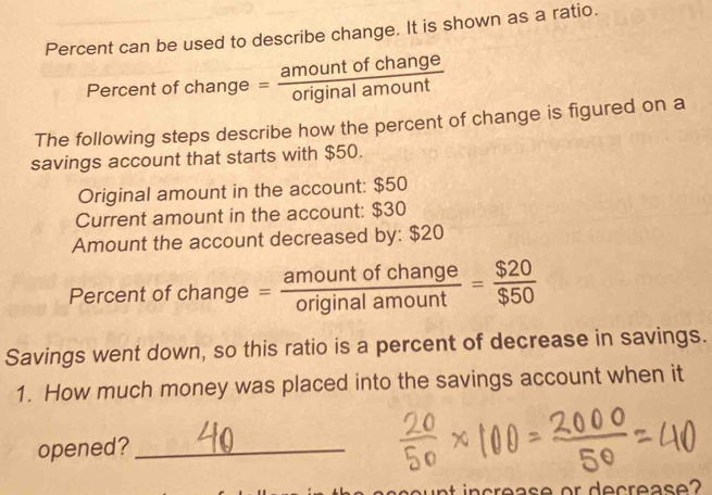 Percent can be used to describe change. It is shown as a ratio. 
Percent of change = amountofchange/originalamount 
The following steps describe how the percent of change is figured on a 
savings account that starts with $50. 
Original amount in the account: $50
Current amount in the account: $30
Amount the account decreased by: $20
Percent of change = amountofchange/originalamount = $20/$50 
Savings went down, so this ratio is a percent of decrease in savings. 
1. How much money was placed into the savings account when it 
opened?_