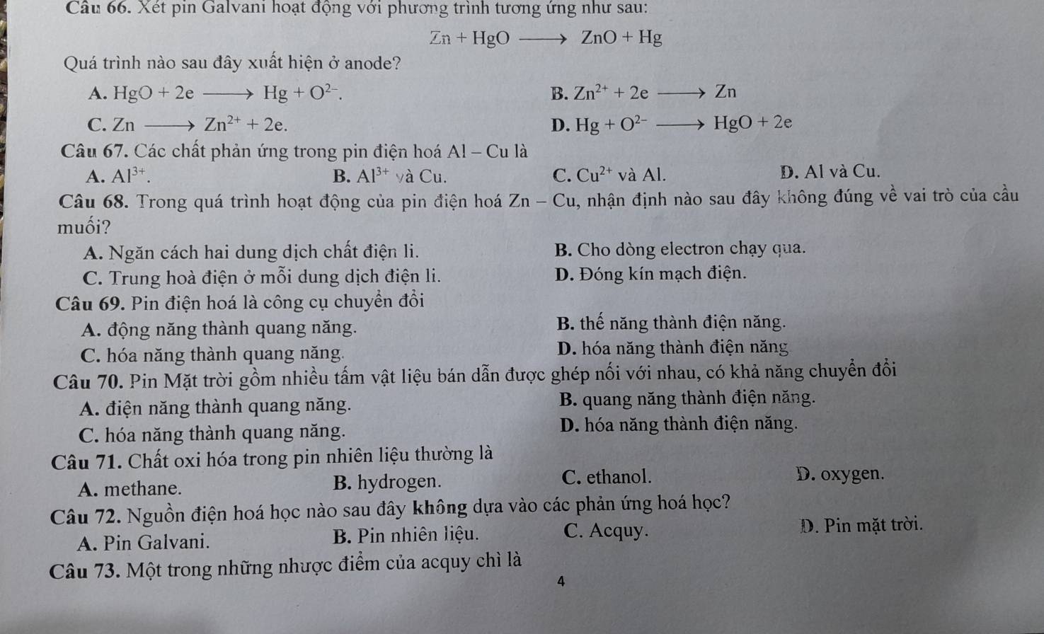 Xét pin Galvani hoạt động với phương trình tương ứng như sau:
Zn+HgOto ZnO+Hg
Quá trình nào sau đây xuất hiện ở anode?
A. HgO+2eto Hg+O^(2-). B. Zn^(2+)+2eto Zn
C. Znto Zn^(2+)+2e. D. Hg+O^(2-)to HgO+2e
Câu 67. Các chất phản ứng trong pin điện hoá Al-Cu là
A. Al^(3+). B. Al^(3+) và Cu. C. Cu^(2+) và Al. D. Al và Cu.
Câu 68. Trong quá trình hoạt động của pin điện hoá Zn-Cu 4, nhận định nào sau đây không đúng về vai trò của cầu
muối?
A. Ngăn cách hai dung dịch chất điện li. B. Cho dòng electron chạy qua.
C. Trung hoà điện ở mỗi dung dịch điện li. D. Đóng kín mạch điện.
Câu 69. Pin điện hoá là công cụ chuyển đổi
A. động năng thành quang năng.
B. thế năng thành điện năng.
C. hóa năng thành quang năng. D. hóa năng thành điện năng
Câu 70. Pin Mặt trời gồm nhiều tấm vật liệu bán dẫn được ghép nối với nhau, có khả năng chuyển đồi
A. điện năng thành quang năng.  B. quang năng thành điện năng.
C. hóa năng thành quang năng. D. hóa năng thành điện năng.
Câu 71. Chất oxi hóa trong pin nhiên liệu thường là
A. methane. B. hydrogen. C. ethanol.
D. oxygen.
Câu 72. Nguồn điện hoá học nào sau đây không dựa vào các phản ứng hoá học?
C. Acquy.
A. Pin Galvani. B. Pin nhiên liệu. D. Pin mặt trời.
Câu 73. Một trong những nhược điểm của acquy chì là
4