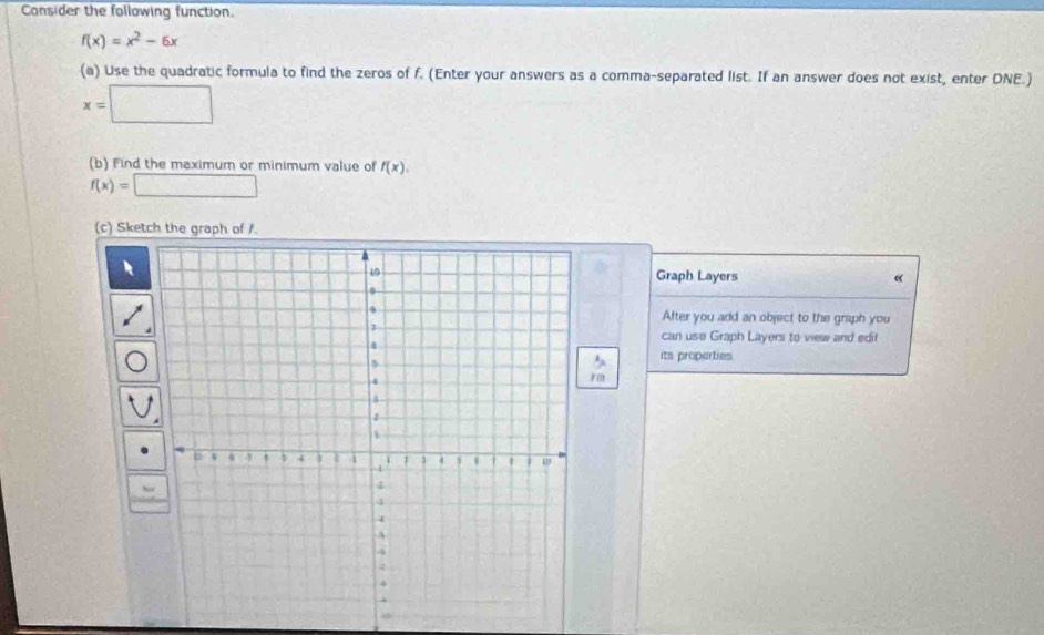 Consider the following function.
f(x)=x^2-6x
(a) Use the quadratic formula to find the zeros of f. (Enter your answers as a comma-separated list. If an answer does not exist, enter DNE.)
x=□
(b) Find the maximum or minimum value of f(x).
f(x)=□
(c) Sketch the graph of /. 
Graph Layers 
After you add an object to the graph you 
can use Graph Layers to view and edit 
its properties 
Fil 
8