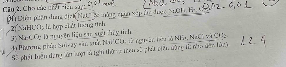 Cho các phát biểu sau: 
) Điện phân dung dịch NaCl có màng ngăn xốp thu được NaOH. H_2
2) NaH CO_3 là hợp chất lưỡng tính. 
3) Na_2CO_3 là nguyên liệu sản xuất thủy tinh. 
4) Phương pháp Solvay sản xuất NaH CO_3 từ nguyên liệu là I NH_3 ,NaCl và CO_2. 
Số phát biểu đúng lần lượt là (ghi thứ tự theo số phát biểu đúng từ nhỏ đến lớn).