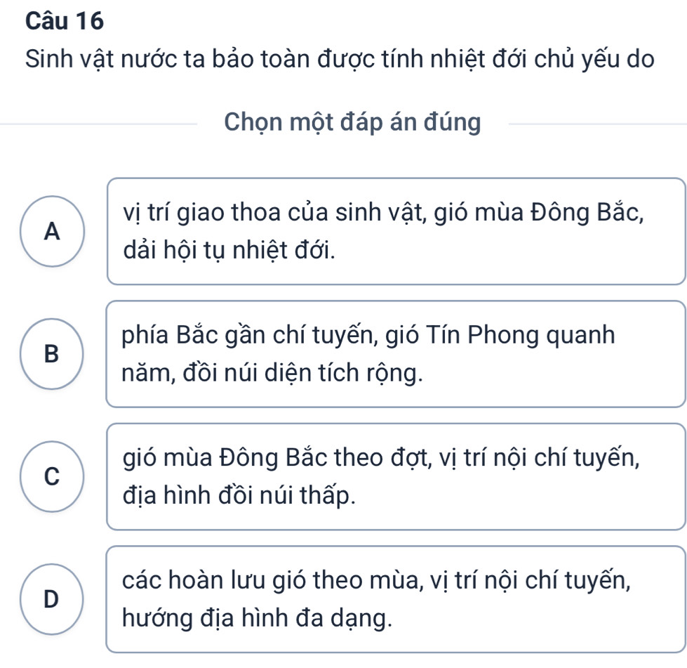 Sinh vật nước ta bảo toàn được tính nhiệt đới chủ yếu do
Chọn một đáp án đúng
vị trí giao thoa của sinh vật, gió mùa Đông Bắc,
A
dải hội tụ nhiệt đới.
phía Bắc gần chí tuyến, gió Tín Phong quanh
B
năm, đồi núi diện tích rộng.
gió mùa Đông Bắc theo đợt, vị trí nội chí tuyến,
C
địa hình đồi núi thấp.
các hoàn lưu gió theo mùa, vị trí nội chí tuyến,
D
hướng địa hình đa dạng.