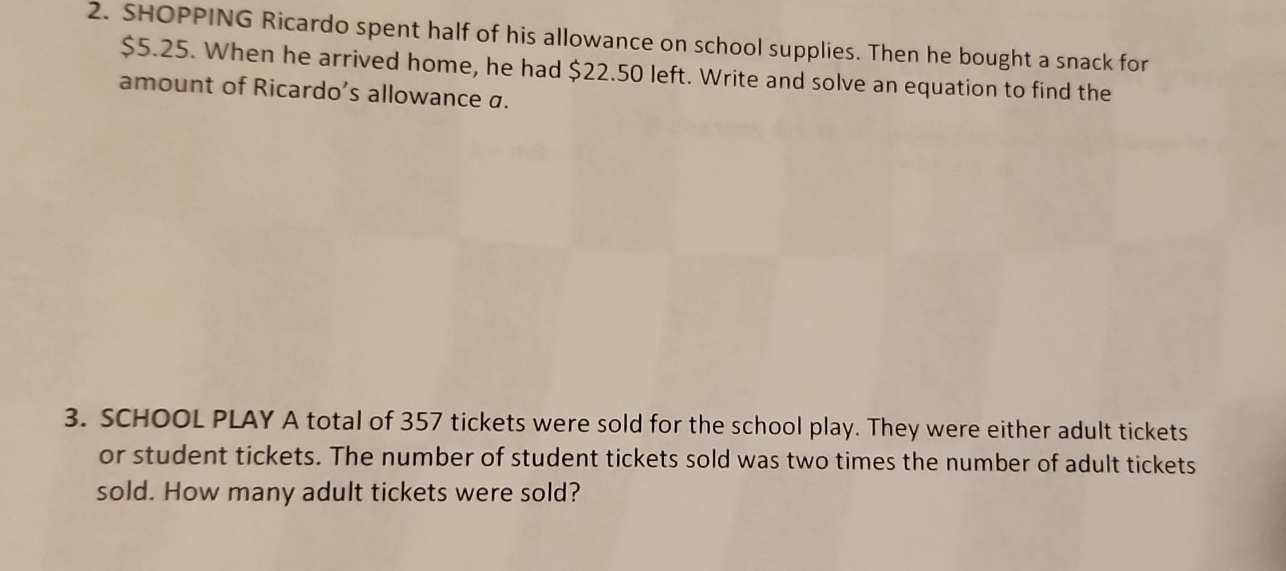 SHOPPING Ricardo spent half of his allowance on school supplies. Then he bought a snack for
$5.25. When he arrived home, he had $22.50 left. Write and solve an equation to find the 
amount of Ricardo’s allowance a. 
3. SCHOOL PLAY A total of 357 tickets were sold for the school play. They were either adult tickets 
or student tickets. The number of student tickets sold was two times the number of adult tickets 
sold. How many adult tickets were sold?