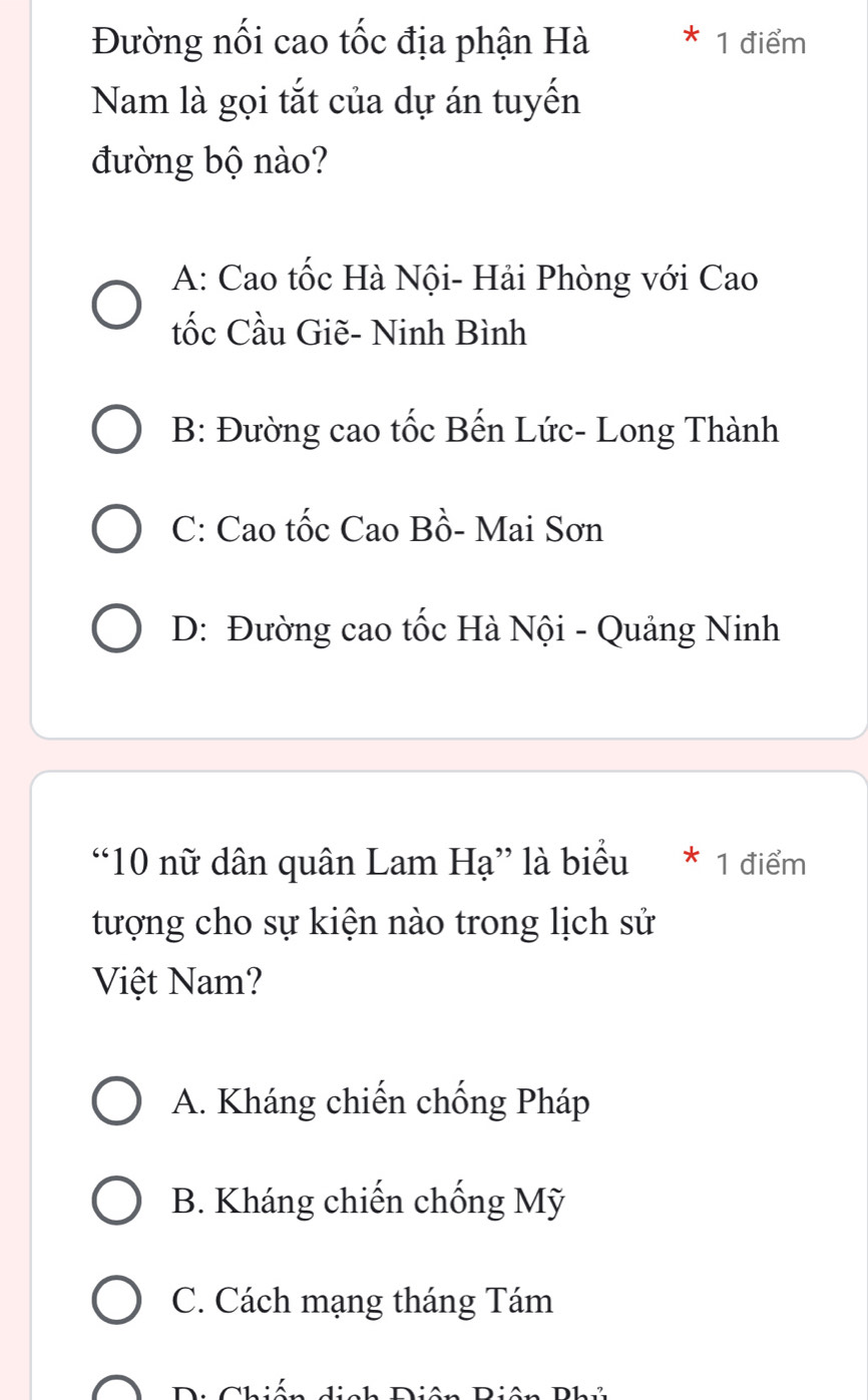 Đường nối cao tốc địa phận Hà 1 điểm
Nam là gọi tắt của dự án tuyến
đường bộ nào?
A: Cao tốc Hà Nội- Hải Phòng với Cao
tốc Cầu Giẽ- Ninh Bình
B: Đường cao tốc Bến Lức- Long Thành
C: Cao tốc Cao Bồ- Mai Sơn
D: Đường cao tốc Hà Nội - Quảng Ninh
“ 10 nữ dân quân Lam Hạ” là biểu * 1 điểm
tượng cho sự kiện nào trong lịch sử
Việt Nam?
A. Kháng chiến chống Pháp
B. Kháng chiến chống Mỹ
C. Cách mạng tháng Tám
e Chión ich Diên Biên D1 ?