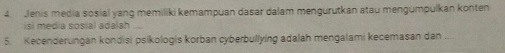 Jenis media sosial yang memiliki kemampuan dasar dalam mengurutkan atau mengumpulkan konten 
isi media sosial adalah .... 
5. Kecenderungan kondisi psikologis korban cyberbullying adalah mengalami kecemasan dan ....