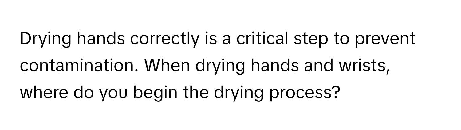 Drying hands correctly is a critical step to prevent contamination. When drying hands and wrists, where do you begin the drying process?