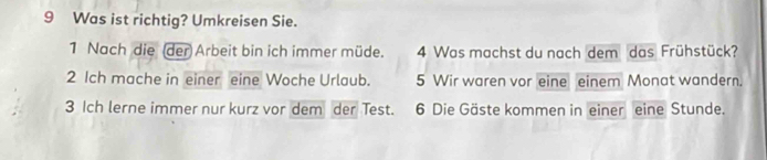 Was ist richtig? Umkreisen Sie. 
1 Nach die (der Arbeit bin ich immer müde. 4 Was machst du nach dem das Frühstück? 
2 Ich mache in einer eine Woche Urlaub. 5 Wir waren vor eine einem Monat wandern. 
3 Ich lerne immer nur kurz vor dem der Test. 6 Die Gäste kommen in einer eine Stunde.