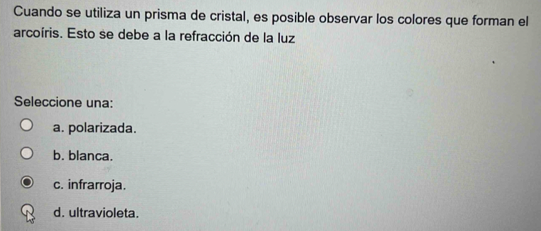 Cuando se utiliza un prisma de cristal, es posible observar los colores que forman el
arcoíris. Esto se debe a la refracción de la luz
Seleccione una:
a. polarizada.
b. blanca.
c. infrarroja.
d. ultravioleta.