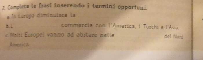 Completa le frasi inserendo i termini opportuni. 
a In Europa diminuisce la 
6.1 commercia con l’America, i Turchi e l'Asia. 
c. Molti Europei vanno ad abitare nelle del Nord 
Ametica.