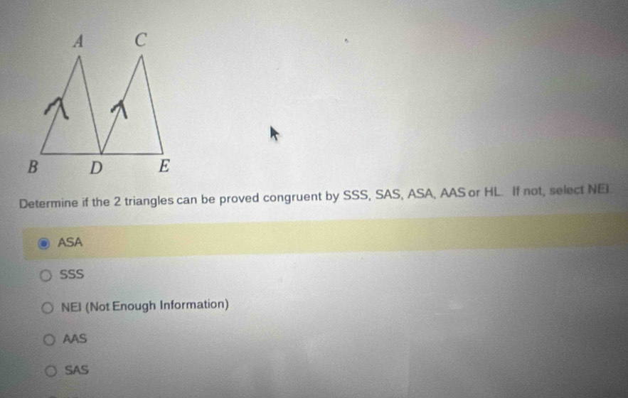 Determine if the 2 triangles can be proved congruent by SSS, SAS, ASA, AAS or HL. If not, select NEI.
ASA
SSS
NEI (Not Enough Information)
AAS
SAS