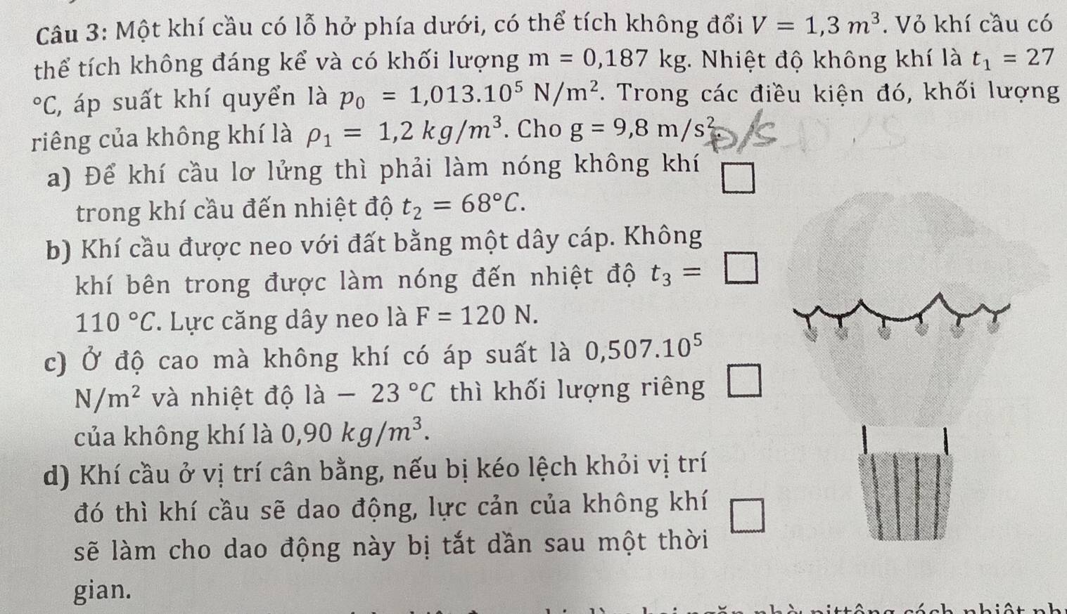 Một khí cầu có lỗ hở phía dưới, có thể tích không đổi V=1,3m^3. Vỏ khí cầu có 
thể tích không đáng kể và có khối lượng m=0,187kg * Nhiệt độ không khí là t_1=27°C :, áp suất khí quyển là p_0=1,013.10^5N/m^2 F. Trong các điều kiện đó, khối lượng 
riêng của không khí là rho _1=1,2kg/m^3. Cho g=9, 8m/s^2
a) Để khí cầu lơ lửng thì phải làm nóng không khí □ 
trong khí cầu đến nhiệt độ t_2=68°C. 
b) Khí cầu được neo với đất bằng một dây cáp. Không 
khí bên trong được làm nóng đến nhiệt độ t_3=□
110°C. Lực căng dây neo là F=120N. 
c) Ở độ cao mà không khí có áp suất là 0,507.10^5
N/m^2 và nhiệt độ la-23°C thì khối lượng riêng □ 
của không khí là 0,90kg/m^3. 
d) Khí cầu ở vị trí cân bằng, nếu bị kéo lệch khỏi vị trí 
đó thì khí cầu sẽ dao động, lực cản của không khí □ 
sẽ làm cho dao động này bị tắt dần sau một thời 
gian. 
A