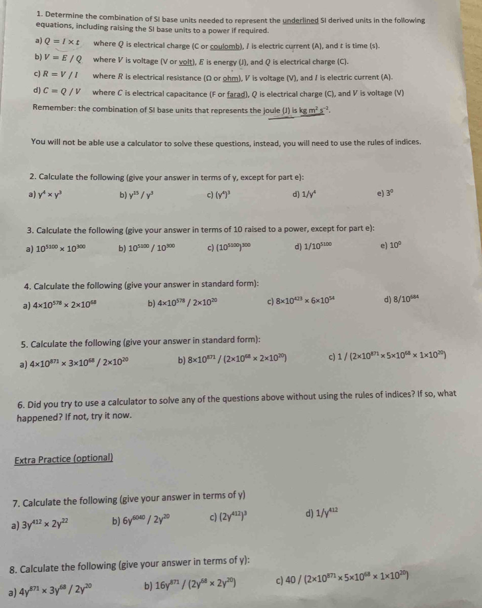 Determine the combination of SI base units needed to represent the underlined SI derived units in the following
equations, including raising the SI base units to a power if required.
a) Q=I* t where Q is electrical charge (C or coulomb), / is electric current (A), and t is time (s).
b) V=E/Q where V is voltage (V or volt), E is energy (J), and Q is electrical charge (C).
c) R=V/I where R is electrical resistance (Ω or ohm), V is voltage (V), and / is electric current (A).
d) C=Q/V where C is electrical capacitance (F or farad), Q is electrical charge (C), and V is voltage (V)
Remember: the combination of SI base units that represents the joule (J) is kgm^2s^(-2).
You will not be able use a calculator to solve these questions, instead, you will need to use the rules of indices.
2. Calculate the following (give your answer in terms of y, except for part e):
a) y^4* y^3 b) y^(15)/y^3 c) (y^4)^3 d) 1/y^4 e) 3^0
3. Calculate the following (give your answer in terms of 10 raised to a power, except for part e):
a) 10^(5100)* 10^(300) b) 10^(5100)/10^(300) c) (10^(5100))^300 d) 1/10^(5100) e) 10^0
4. Calculate the following (give your answer in standard form):
a) 4* 10^(578)* 2* 10^(68) b) 4* 10^(578)/2* 10^(20) c) 8* 10^(423)* 6* 10^(54) d) 8/10^(684)
5. Calculate the following (give your answer in standard form):
a) 4* 10^(871)* 3* 10^(68)/2* 10^(20) b) 8* 10^(871)/(2* 10^(68)* 2* 10^(20)) c) 1/(2* 10^(871)* 5* 10^(68)* 1* 10^(20))
6. Did you try to use a calculator to solve any of the questions above without using the rules of indices? If so, what
happened? If not, try it now.
Extra Practice (optional)
7. Calculate the following (give your answer in terms of y)
a) 3y^(412)* 2y^(22) b) 6y^(6040)/2y^(20) c) (2y^(412))^3 d) 1/y^(412)
8. Calculate the following (give your answer in terms of y):
a) 4y^(871)* 3y^(68)/2y^(20) b) 16y^(871)/(2y^(68)* 2y^(20)) c) 40/(2* 10^(871)* 5* 10^(68)* 1* 10^(20))