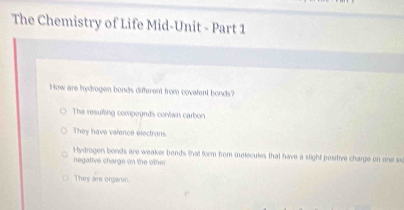 The Chemistry of Life Mid-Unit - Part 1
How are hydrogen bonds different from covalent bonds?
The resulting compoynds contain carbon.
They have valence electrons
Hydrogen bonds are weaker bonds that form from molecules that have a slight positive charge on one si
negative charge on the other
They are organic.