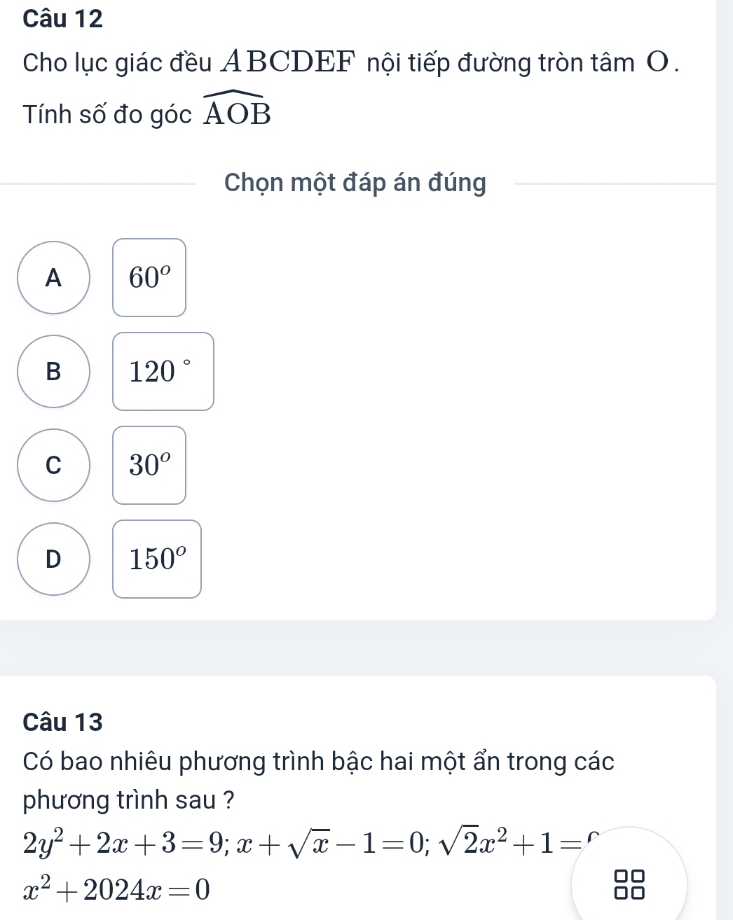 Cho lục giác đều ABCDEF nội tiếp đường tròn tâm O.
Tính số đo góc widehat AOB
Chọn một đáp án đúng
A 60°
B 120°
C 30°
D 150°
Câu 13
Có bao nhiêu phương trình bậc hai một ẩn trong các
phương trình sau ?
2y^2+2x+3=9; x+sqrt(x)-1=0; sqrt(2)x^2+1='
x^2+2024x=0