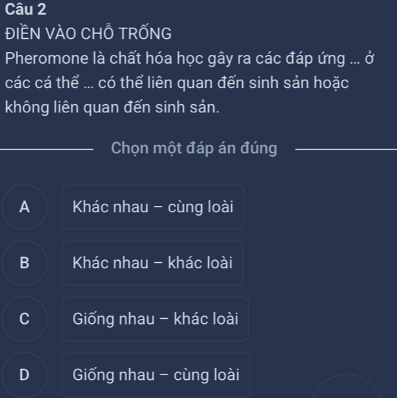 đIềN VÀO CHỗ TRỐNG
Pheromone là chất hóa học gây ra các đáp ứng ... ở
các cá thể ... có thể liên quan đến sinh sản hoặc
không liên quan đến sinh sản.
Chọn một đáp án đúng
A Khác nhau - cùng loài
B Khác nhau - khác loài
C Giống nhau - khác loài
D Giống nhau - cùng loài