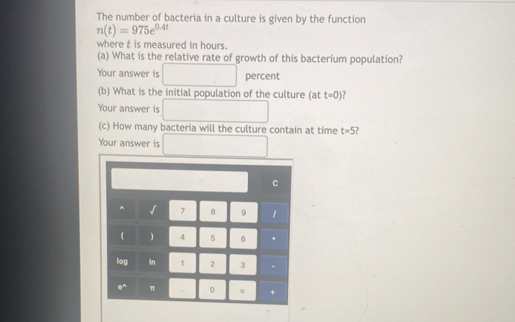 The number of bacteria in a culture is given by the function
n(t)=975e^(0.4t)
where t is measured in hours. 
(a) What is the relative rate of growth of this bacterium population? 
Your answer is □ percent 
(b) What is the initial population of the culture (at t=0) ? 
Your answer is □ 
(c) How many bacteria will the culture contain at time t=5 ? 
Your answer is □ 
C^(√ 7 8 9 1 
 ) 4 5 6 . 
log In 1 2 3.
e^wedge) π . 0 = +