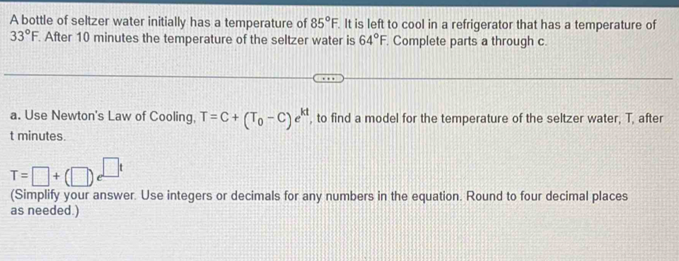 A bottle of seltzer water initially has a temperature of 85°F. It is left to cool in a refrigerator that has a temperature of
33°F. After 10 minutes the temperature of the seltzer water is 64°F. Complete parts a through c. 
a. Use Newton's Law of Cooling, T=C+(T_0-C)e^(kt) , to find a model for the temperature of the seltzer water, T, after
t minutes.
T=□ +(□ )e^(□ t)
(Simplify your answer. Use integers or decimals for any numbers in the equation. Round to four decimal places 
as needed.)