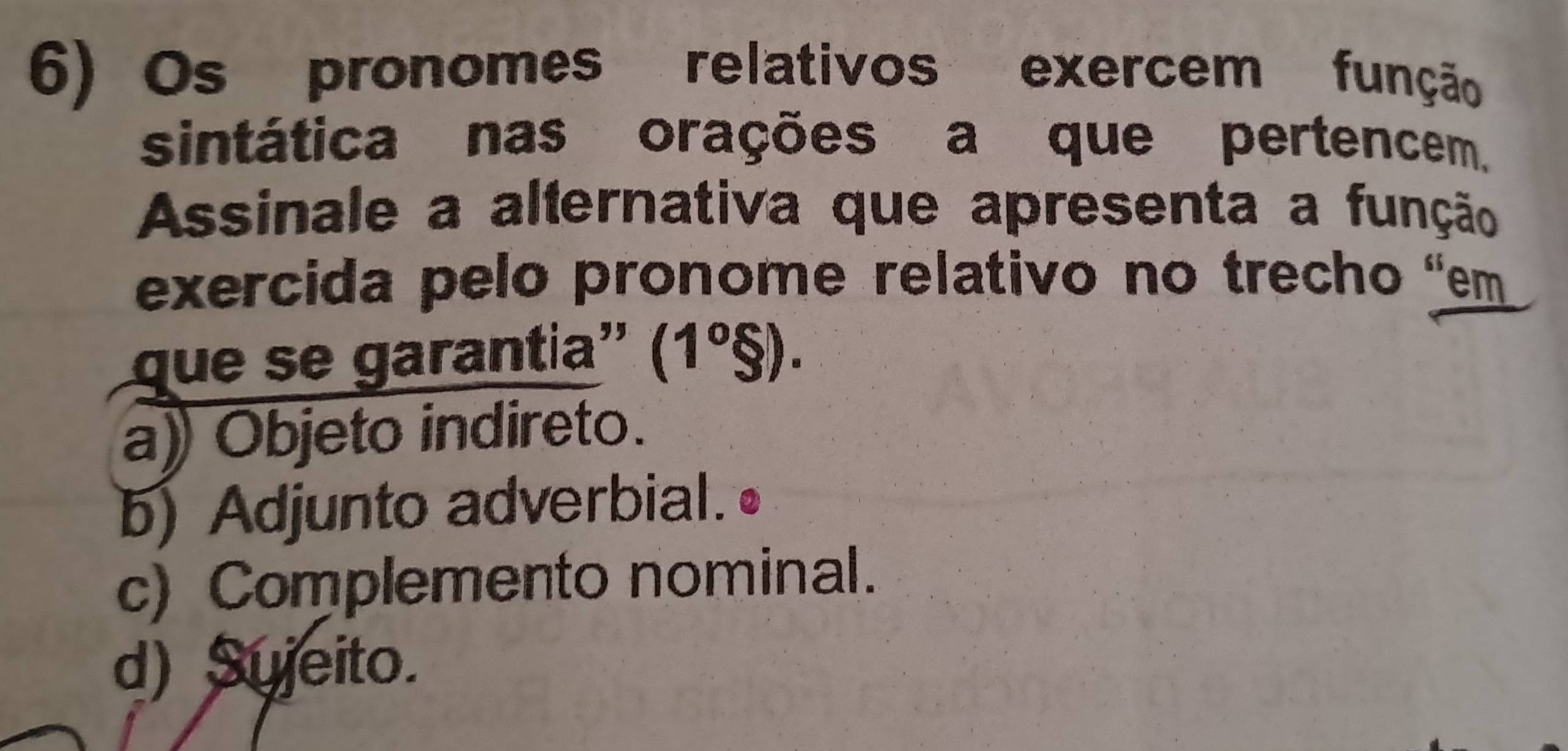 Os pronomes relativos exercem função
sintática nas orações a que pertencem,
Assinale a alternativa que apresenta a função
exercida pelo pronome relativo no trecho “em
que se garantia'' (1º§).
a) Objeto indireto.
b) Adjunto adverbial.
c) Complemento nominal.
d) Sujeito.