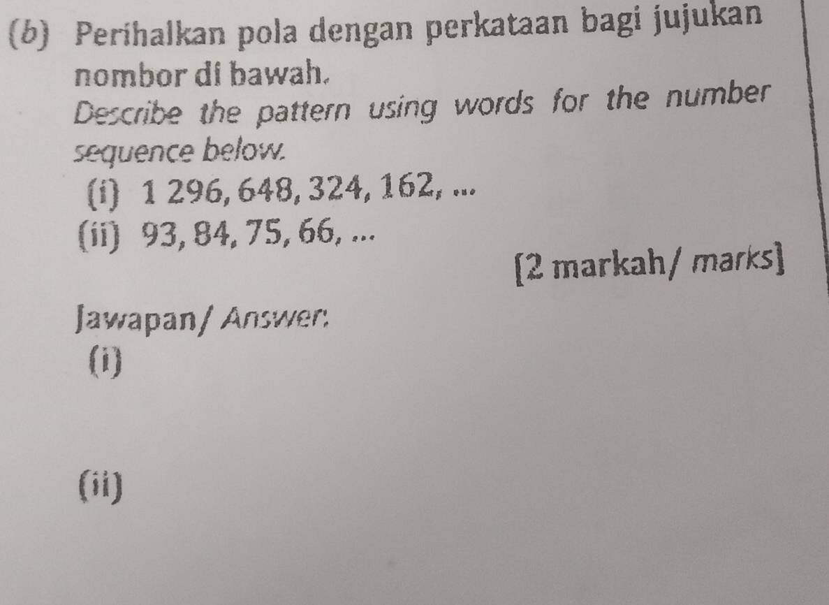 Perihalkan pola dengan perkataan bagi jujukan 
nombor di bawah. 
Describe the pattern using words for the number 
sequence below. 
(i) 1 296, 648, 324, 162, ... 
(ii) 93, 84, 75, 66, ... 
[2 markah/ marks] 
Jawapan/ Answer: 
(i) 
(ii)