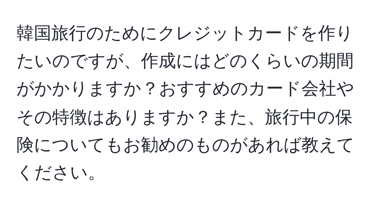 韓国旅行のためにクレジットカードを作りたいのですが、作成にはどのくらいの期間がかかりますか？おすすめのカード会社やその特徴はありますか？また、旅行中の保険についてもお勧めのものがあれば教えてください。