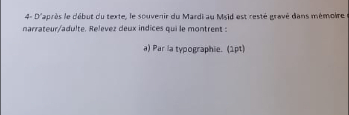 4- D'après le début du texte, le souvenir du Mardi au Msid est resté gravé dans mémoire 
narrateur/adulte. Relevez deux indices qui le montrent : 
a) Par la typographie. (1pt)