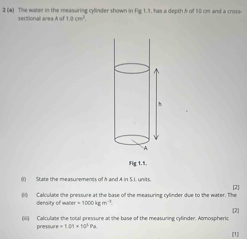 2 (a) The water in the measuring cylinder shown in Fig 1.1. has a depth h of 10 cm and a cross- 
sectional area A of 1.0cm^2. 
Fig 1.1. 
(i) State the measurements of h and A in S.I. units. 
[2] 
(ii) Calculate the pressure at the base of the measuring cylinder due to the water. The 
density of water =1000kgm^(-3). 
[2] 
(iii) Calculate the total pressure at the base of the measuring cylinder. Atmospheric 
pressure =1.01* 10^5Pa. 
[1]