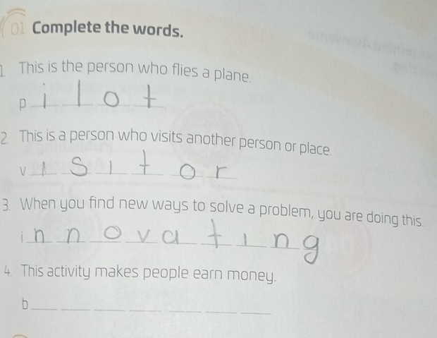 Complete the words. 
1 This is the person who flies a plane. 
_ 
p 
2. This is a person who visits another person or place. 
_V 
_ 
3. When you find new ways to solve a problem, you are doing this. 
_1 
4. This activity makes people earn money. 
_b