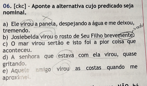 [ckc] - Aponte a alternativa cujo predicado seja
nominal.
a) Ele virou a panela, despejando a água e me deixou,
tremendo.
b) Josiebelda virou o rosto de Seu Filho brevemente
c) O mar virou sertão e isto foi a pior coisa que
aconteceu.
d) A senhora que estava com ela virou, quase
gritando.
e) Aquele amigo virou as costas quando me
aproximet