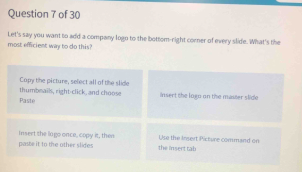 Let's say you want to add a company logo to the bottom-right corner of every slide. What's the
most efficient way to do this?
Copy the picture, select all of the slide
thumbnails, right-click, and choose Insert the logo on the master slide
Paste
Insert the logo once, copy it, then Use the Insert Picture command on
paste it to the other slides the Insert tab