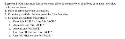 On lance trois fois de suite une pièce de monnaie bien équilibrée et on note le résultat 
de la face supérieure. 
1. Faire un arbre décrivant la situation. 
2. Combien y a-t-il de résultats possibles ? les énumérer. 
3. Combien de résultats comportent : 
a. Deux fois PILE ? b. Une fois FACE ? 
b. Au moins une fois FACE ? 
c. Au plus une fois FACE ? 
d. Une fois PILE et une fois FACE ? 
e. Une fois PILE ou une fois FACE ?