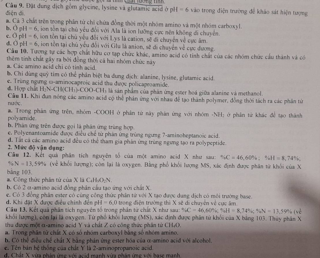 ọi là tính chất lướng tính.
Câu 9. Đặt dung địch gồm glycine, lysine và glutamic acid ở pH=6 vào trong điện trường để khảo sát hiện tượng
điện di.
a. Cả 3 chất trên trong phân tử chỉ chứa đồng thời một nhóm amino và một nhóm carboxyl.
b. OpH=6 , ion tồn tại chủ yếu đối với Ala là ion lưỡng cực nên không di chuyển.
C. OpH=6 , ion tồn tại chủ yếu đối với Lys là cation, sẽ di chuyền về cực âm.
d. OpH=6 , ion tồn tại chủ yếu đối với Glu là anion, sẽ di chuyển về cực dương.
Câu 10. Tương tự các hợp chất hữu cơ tạp chức khác, amino acid có tính chất của các nhóm chức cấu thành và có
thêm tính chất gây ra bởi đồng thời cả hai nhóm chức này
a. Các amino acid chỉ có tính acid.
b. Chỉ dùng quỳ tím có thể phân biệt ba dung dịch: alanine, lysine, glutamic acid.
c. Trùng ngưng ω-aminocaproic acid thu được policaproamide.
d. Hợp chất H_2N-CH(CH_3)-COO-CH_3 là sản phẩm của phản ứng ester hoá giữa alanine và methanol.
Câu 11. Khi đun nóng các amino acid có thể phản ứng với nhau để tạo thành polymer, đồng thời tách ra các phân tử
nước.
a. Trong phản ứng trên, nhóm -COOH ở phân tử này phản ứng với nhóm -NH_2 ở phân tử khác để tạo thành
polyamide.
b. Phản ứng trên được gọi là phản ứng trùng hợp.
c. Polyenantoamide được điều chế từ phản ứng trùng ngưng 7-aminoheptanoic acid.
d. Tất cả các amino acid đều có thể tham gia phản ứng trùng ngưng tạo ra polypeptide.
2. Mức độ vận dụng:
Câu 12. Kết quả phân tích nguyên tố của một amino acid X như sau: % C=46,60% ;% H=8,74% ;
0 0 N=13,59% (về khối lượng); còn lại là oxygen. Bằng phổ khối lượng MS, xác định được phân tử khối của X
bằng 103.
a. Công thức phân tử của X là C_4H_9O_2N.
b. Có 2 α-amino acid đồng phân cấu tạo ứng với chất X.
c. Có 3 đồng phân ester có cùng công thức phân tử với X tạo được dung dịch có môi trường base.
d. Khi đặt X được điều chính đến pH=6,0 trong điện trường thì X sẽ di chuyển về cực âm.
Câu 13. Kết quả phân tích nguyên tố trong phân tử chất X như sau: % C=46,60% ;% H=8,74% ;% N=13,59% (ve^(lambda)
khối lượng), còn lại là oxygen. Từ phố khối lượng (MS), xác định được phân tử khối của X bằng 103. Thủy phân X
thu được một α-amino acid Y và chất Z có công thức phân tử CH_4O.
a. Trong phân tử chất X có số nhóm carboxyl bằng số nhóm amino.
b. Có thể điều chế chất X bằng phản ứng ester hóa của α-amino acid với alcohol.
c. Tên bán hệ thống của chất Y là 2-aminopropanoic acid.
d. Chất X vừa phản ứng với acid manh vừa phản ứng với base manh.