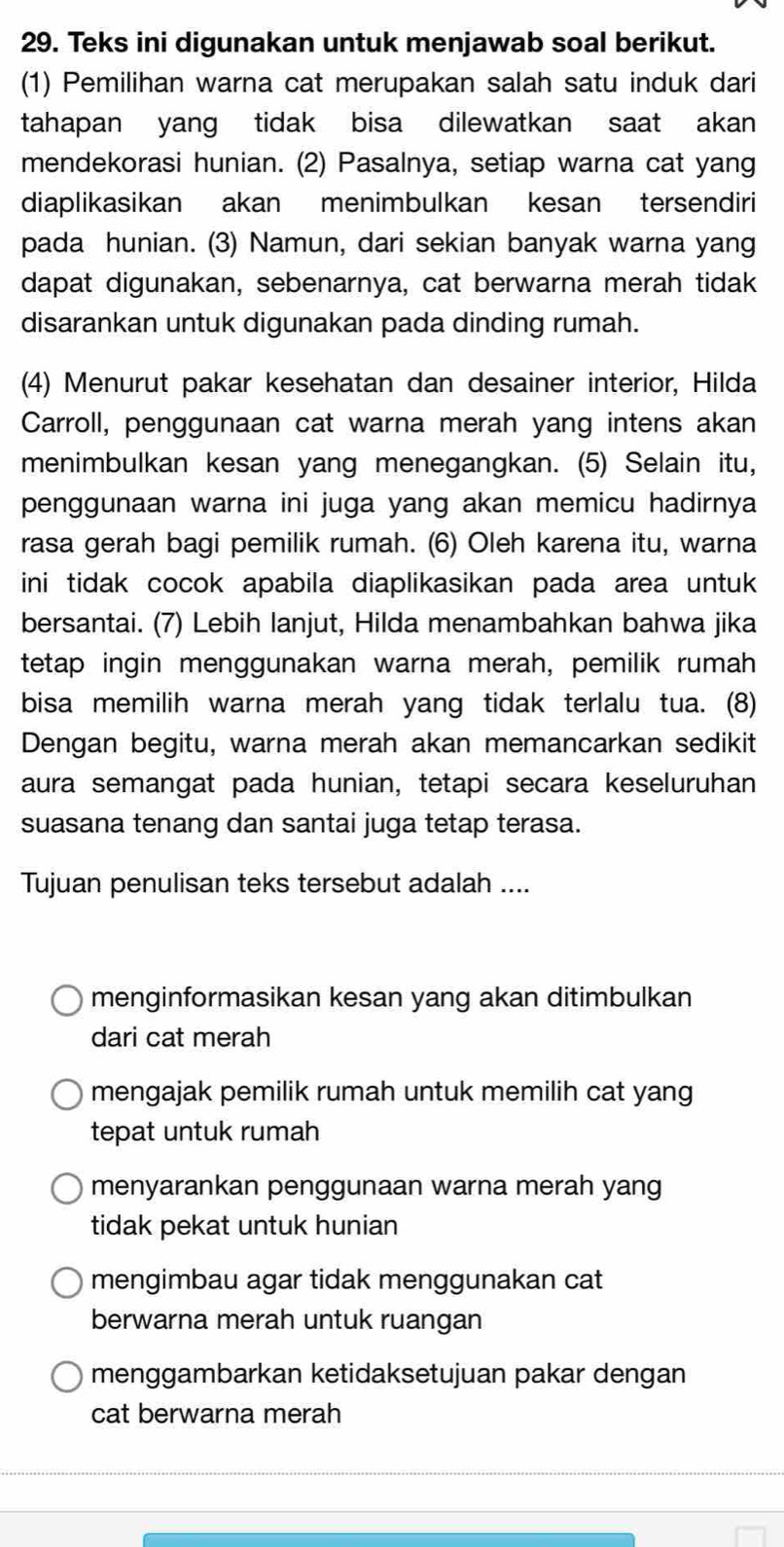 Teks ini digunakan untuk menjawab soal berikut.
(1) Pemilihan warna cat merupakan salah satu induk dari
tahapan yang tidak bisa dilewatkan saat akan
mendekorasi hunian. (2) Pasalnya, setiap warna cat yang
diaplikasikan akan menimbulkan kesan tersendiri
pada hunian. (3) Namun, dari sekian banyak warna yang
dapat digunakan, sebenarnya, cat berwarna merah tidak
disarankan untuk digunakan pada dinding rumah.
(4) Menurut pakar kesehatan dan desainer interior, Hilda
Carroll, penggunaan cat warna merah yang intens akan
menimbulkan kesan yang menegangkan. (5) Selain itu,
penggunaan warna ini juga yang akan memicu hadirnya
rasa gerah bagi pemilik rumah. (6) Oleh karena itu, warna
ini tidak cocok apabila diaplikasikan pada area untuk
bersantai. (7) Lebih lanjut, Hilda menambahkan bahwa jika
tetap ingin menggunakan warna merah, pemilik rumah
bisa memilih warna merah yang tidak terlalu tua. (8)
Dengan begitu, warna merah akan memancarkan sedikit
aura semangat pada hunian, tetapi secara keseluruhan
suasana tenang dan santai juga tetap terasa.
Tujuan penulisan teks tersebut adalah ....
menginformasikan kesan yang akan ditimbulkan
dari cat merah
mengajak pemilik rumah untuk memilih cat yang
tepat untuk rumah
menyarankan penggunaan warna merah yang
tidak pekat untuk hunian
mengimbau agar tidak menggunakan cat
berwarna merah untuk ruangan
menggambarkan ketidaksetujuan pakar dengan
cat berwarna merah