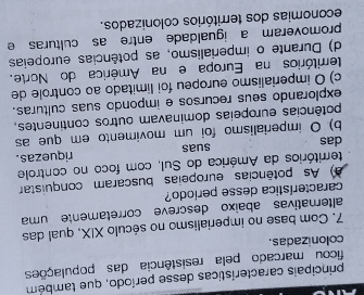 principais características desse período, que também
ficou marcado pela resistência das populações
colonizadas.
7. Com base no imperialismo no século XIX, qual das
altemativas abaixo descreve corretamente uma
característica desse período?
a) As potências europeias buscaram conquistar
territórios da América do Sul, com foco no controle
das suas riquezas.
b) O imperialismo foi um movimento em que as
potências europeias dominavam outros continentes,
explorando seus recursos e impondo suas culturas.
c) O imperialismo europeu foi limitado ao controle de
territórios na Europa e na América do Norte.
d) Durante o imperialismo, as potências europeias
promoveram a igualdade entre as culturas e
economias dos territórios colonizados.