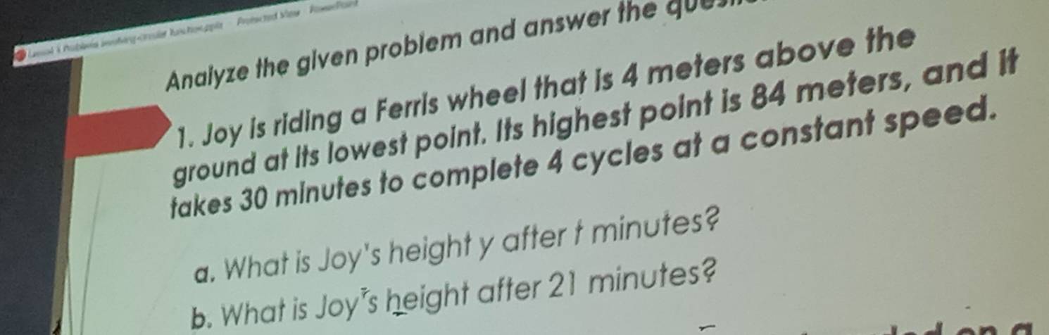 Lnol & Publna inoting-crle kuctonpple Proiscted s 
Analyze the given problem and answ e th q 
1. Joy is riding a Ferris wheel that is 4 meters above the 
ground at its lowest point. Its highest point is 84 meters, and it 
takes 30 minutes to complete 4 cycles at a constant speed. 
a. What is Joy's height y after t minutes? 
b. What is Joy's height after 21 minutes?