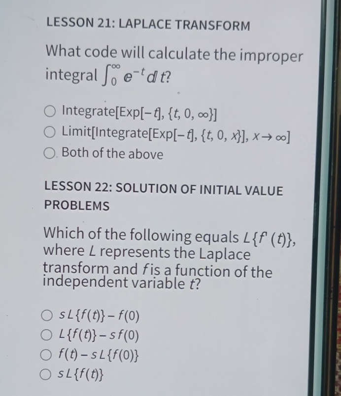 LESSON 21: LAPLACE TRANSFORM
What code will calculate the improper
integral ∈t _0^((∈fty)e^-t) dl t?
Integrate [Exp[-t], t,0,∈fty  ]
Limit[Integrate [Exp[-t], t,0,x ],xto ∈fty ]
Both of the above
LESSON 22: SOLUTION OF INITIAL VALUE
PROBLEMS
Which of the following equals L f'(t) , 
where L represents the Laplace
transform and f is a function of the
independent variable t?
sL f(t) -f(0)
L f(t) -sf(0)
f(t)-sL f(0)
sL f(t)