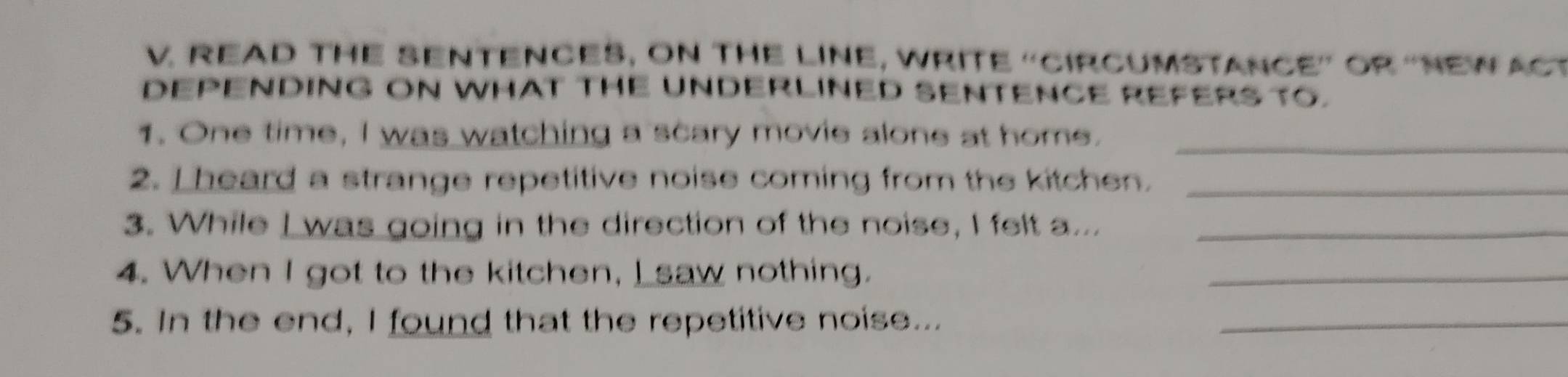 READ THE SENTENCES, ON THE LINE, WRITE 'CIRCUMSTANCE” OR “NEW ACT 
DEPENDING ON WHAT THE UNDERLINED SENTENCE REFERS TO. 
1. One time, I was watching a scary movie alone at home._ 
2. L heard a strange repetitive noise coming from the kitchen._ 
3. While I was going in the direction of the noise, I felt a..._ 
4. When I got to the kitchen, I saw nothing. 
_ 
5. In the end, I found that the repetitive noise..._