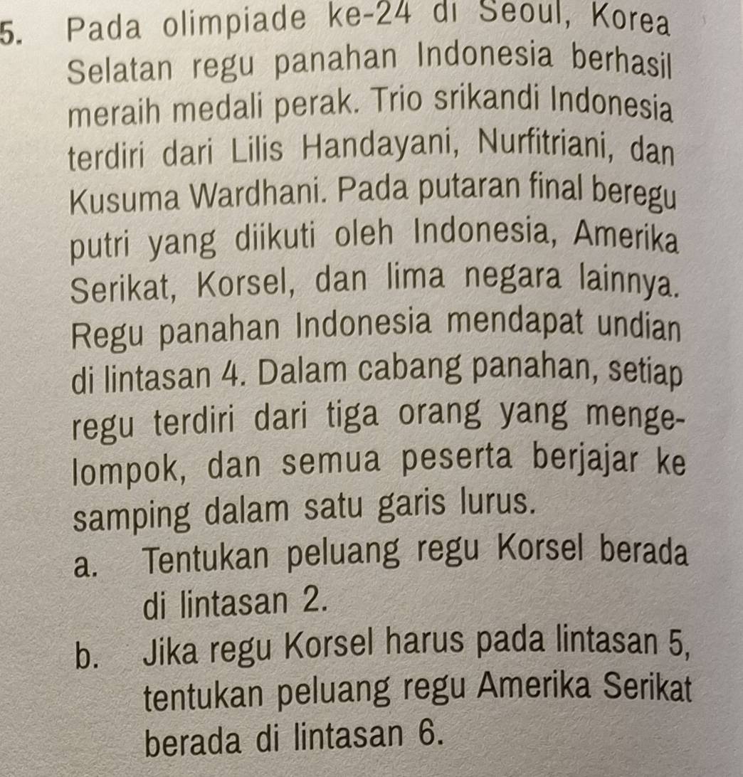 Pada olimpiade ke- 24 di Seoul, Korea 
Selatan regu panahan Indonesia berhasil 
meraih medali perak. Trio srikandi Indonesia 
terdiri dari Lilis Handayani, Nurfitriani, dan 
Kusuma Wardhani. Pada putaran final beregu 
putri yang diikuti oleh Indonesia, Amerika 
Serikat, Korsel, dan lima negara lainnya. 
Regu panahan Indonesia mendapat undian 
di lintasan 4. Dalam cabang panahan, setiap 
regu terdiri dari tiga orang yang menge- 
lompok, dan semua peserta berjajar ke 
samping dalam satu garis lurus. 
a. Tentukan peluang regu Korsel berada 
di lintasan 2. 
b. Jika regu Korsel harus pada lintasan 5, 
tentukan peluang regu Amerika Serikat 
berada di lintasan 6.