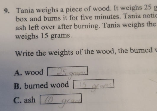 Tania weighs a piece of wood. It weighs 25 g
box and burns it for five minutes. Tania notic
ash left over after burning. Tania weighs the
weighs 15 grams.
Write the weights of the wood, the burned v
A. wood
B. burned wood
C. ash