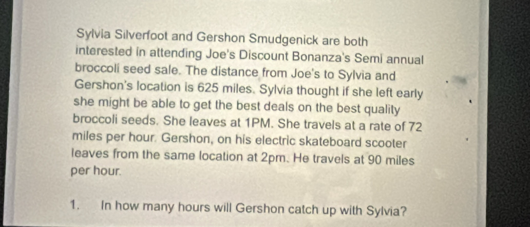 Sylvia Silverfoot and Gershon Smudgenick are both 
interested in attending Joe's Discount Bonanza's Semi annual 
broccoli seed sale. The distance from Joe's to Sylvia and 
Gershon's location is 625 miles. Sylvia thought if she left early 
she might be able to get the best deals on the best quality 
broccoli seeds. She leaves at 1PM. She travels at a rate of 72
miles per hour. Gershon, on his electric skateboard scooter 
leaves from the same location at 2pm. He travels at 90 miles
per hour. 
1. In how many hours will Gershon catch up with Sylvia?